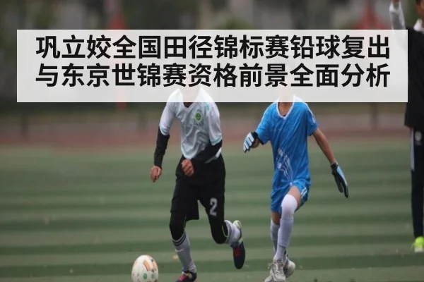 巩立姣全国田径锦标赛铅球复出与东京世锦赛资格前景全面分析