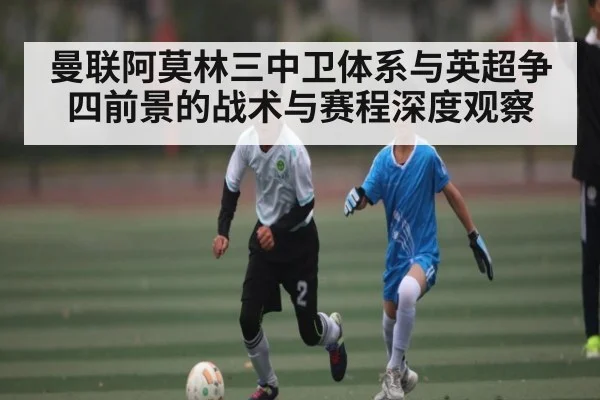 曼联阿莫林三中卫体系与英超争四前景的战术与赛程深度观察