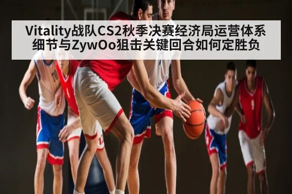 Vitality战队CS2秋季决赛经济局运营体系细节与ZywOo狙击关键回合如何定胜负